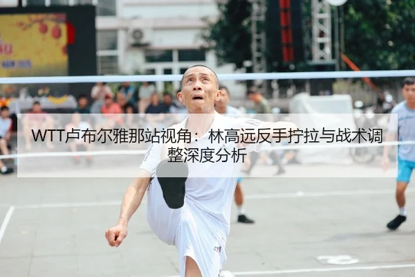 WTT卢布尔雅那站视角：林高远反手拧拉与战术调整深度分析