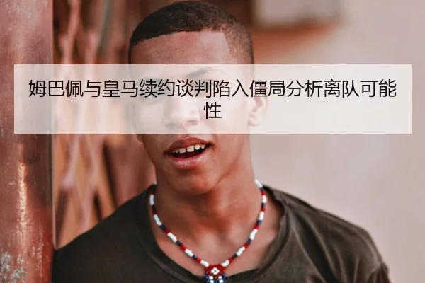 姆巴佩与皇马续约谈判陷入僵局分析离队可能性